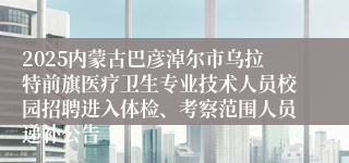 2025内蒙古巴彦淖尔市乌拉特前旗医疗卫生专业技术人员校园招聘进入体检、考察范围人员递补公告
