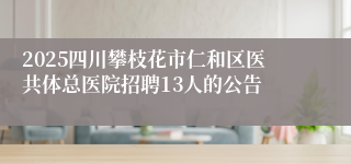 2025四川攀枝花市仁和区医共体总医院招聘13人的公告