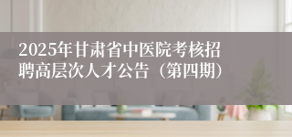 2025年甘肃省中医院考核招聘高层次人才公告（第四期）