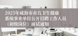 2025年威海市市直卫生健康系统事业单位公开招聘工作人员（初级岗位）面试通知