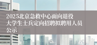 2025北京急救中心面向退役大学生士兵定向招聘拟聘用人员公示
