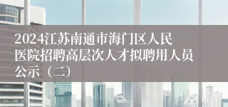 2024江苏南通市海门区人民医院招聘高层次人才拟聘用人员公示（二）