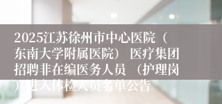 2025江苏徐州市中心医院（东南大学附属医院） 医疗集团招聘非在编医务人员 （护理岗）进入体检人员名单公告
