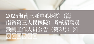 2025海南三亚中心医院（海南省第三人民医院）考核招聘员额制工作人员公告（第3号）							