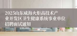 2025山东威海火炬高技术产业开发区卫生健康系统事业单位招聘面试通知