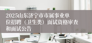 2025山东济宁市市属事业单位招聘（卫生类）面试资格审查和面试公告