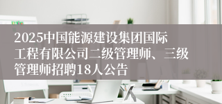 2025中国能源建设集团国际工程有限公司二级管理师、三级管理师招聘18人公告