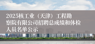 2025核工业（天津）工程勘察院有限公司招聘总成绩和体检人员名单公示