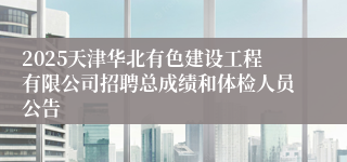 2025天津华北有色建设工程有限公司招聘总成绩和体检人员公告