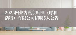 2025内蒙古燕京啤酒（呼和浩特）有限公司招聘5人公告