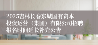 2025吉林长春东城国有资本投资运营（集团）有限公司招聘报名时间延长补充公告