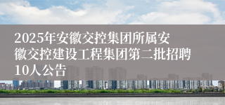 2025年安徽交控集团所属安徽交控建设工程集团第二批招聘10人公告