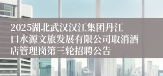 2025湖北武汉汉江集团丹江口水源文旅发展有限公司取消酒店管理岗第三轮招聘公告