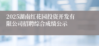 2025湖南红花园投资开发有限公司招聘综合成绩公示