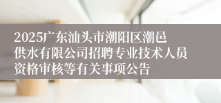 2025广东汕头市潮阳区潮邑供水有限公司招聘专业技术人员资格审核等有关事项公告