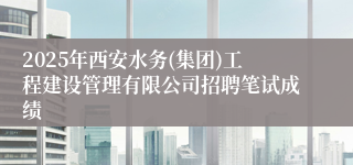 2025年西安水务(集团)工程建设管理有限公司招聘笔试成绩
