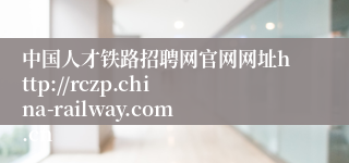 中国人才铁路招聘网官网网址http://rczp.china-railway.com.cn