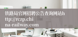 铁路局官网招聘公告查询网站http://rczp.china-railway.com.cn