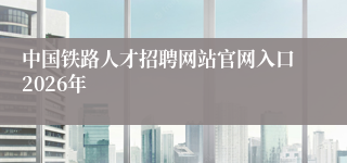 中国铁路人才招聘网站官网入口2026年