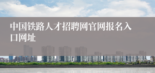 中国铁路人才招聘网官网报名入口网址