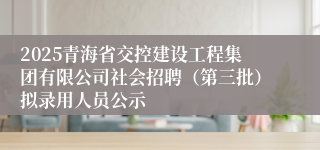 2025青海省交控建设工程集团有限公司社会招聘（第三批）拟录用人员公示