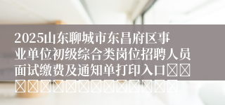 2025山东聊城市东昌府区事业单位初级综合类岗位招聘人员面试缴费及通知单打印入口															