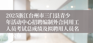 2025浙江台州市三门县青少年活动中心招聘编制外合同用工人员考试总成绩及拟聘用人员名单公布