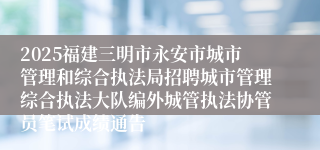 2025福建三明市永安市城市管理和综合执法局招聘城市管理综合执法大队编外城管执法协管员笔试成绩通告