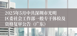 2025年5月中共深圳市光明区委社会工作部一般专干体检及资格复审公告（广东）