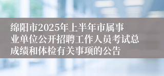 绵阳市2025年上半年市属事业单位公开招聘工作人员考试总成绩和体检有关事项的公告
