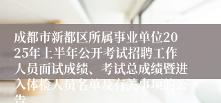 成都市新都区所属事业单位2025年上半年公开考试招聘工作人员面试成绩、考试总成绩暨进入体检人员名单及有关事项的公告