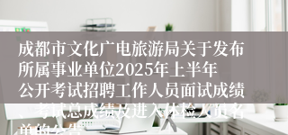 成都市文化广电旅游局关于发布所属事业单位2025年上半年公开考试招聘工作人员面试成绩、考试总成绩及进入体检人员名单的公告