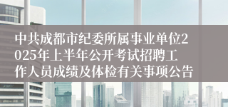 中共成都市纪委所属事业单位2025年上半年公开考试招聘工作人员成绩及体检有关事项公告