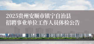 2025贵州安顺市镇宁自治县招聘事业单位工作人员体检公告