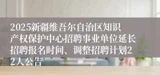 2025新疆维吾尔自治区知识产权保护中心招聘事业单位延长招聘报名时间、调整招聘计划22人公告