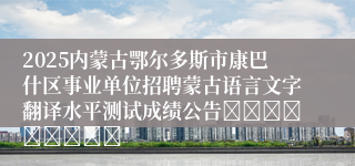 2025内蒙古鄂尔多斯市康巴什区事业单位招聘蒙古语言文字翻译水平测试成绩公告									