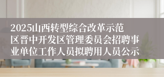 2025山西转型综合改革示范区晋中开发区管理委员会招聘事业单位工作人员拟聘用人员公示
