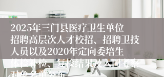2025年三门县医疗卫生单位招聘高层次人才校招、招聘卫技人员以及2020年定向委培生体检补检、复检结果及入围考察对象名单公布