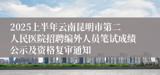 2025上半年云南昆明市第二人民医院招聘编外人员笔试成绩公示及资格复审通知