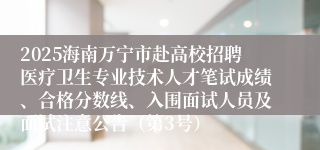 2025海南万宁市赴高校招聘医疗卫生专业技术人才笔试成绩、合格分数线、入围面试人员及面试注意公告（第3号）