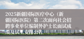 2025新疆国际医疗中心（新疆国际医院）第二次面向社会招聘事业单位编制外护士长面试成绩及试工安排公告
