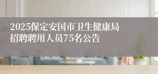 2025保定安国市卫生健康局招聘聘用人员75名公告