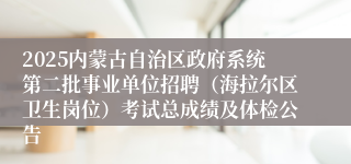 2025内蒙古自治区政府系统第二批事业单位招聘（海拉尔区卫生岗位）考试总成绩及体检公告