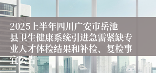 2025上半年四川广安市岳池县卫生健康系统引进急需紧缺专业人才体检结果和补检、复检事宜公告