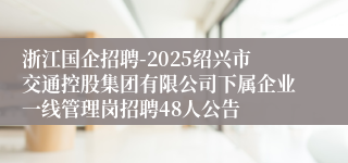 浙江国企招聘-2025绍兴市交通控股集团有限公司下属企业一线管理岗招聘48人公告