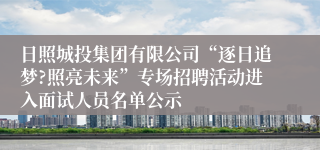 日照城投集团有限公司“逐日追梦?照亮未来”专场招聘活动进入面试人员名单公示