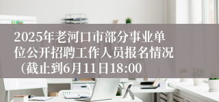 2025年老河口市部分事业单位公开招聘工作人员报名情况 （截止到6月11日18:00）