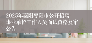 2025年襄阳枣阳市公开招聘事业单位工作人员面试资格复审公告