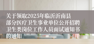 关于领取2025年临沂沂南县部分医疗卫生事业单位公开招聘卫生类岗位工作人员面试通知书的通知