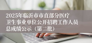 2025年临沂市市直部分医疗卫生事业单位公开招聘工作人员总成绩公示（第二批）